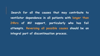 Search for all the causes that may contribute to
ventilator dependence in all patients with longer than
24hrs of MV support, particularly who has fail
attempts. Reversing all possible causes should be an
integral part of discontinuation process.
 