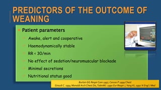 PREDICTORS OF THE OUTCOME OF
WEANING
 Patient parameters
 Awake, alert and cooperative
 Haemodynamically stable
 RR < 30/min
 No effect of sedation/neuromuscular blockade
 Minimal secretions
 Nutritional status good
Burton GG Respir Care 1997, Caruso P 1999 Chest
Girault C. 1994 Monaldi Arch Chest Dis,TobinMJ. 1990 Eur Respir J,Yang KL.1991 N Engl J Med
 