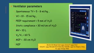  Ventilator parameters
 Spontaneous TV > 5 - 8 ml/kg ,
 VC > 10 - 15 ml/kg ,
 PEEP requirement < 5 mm of H2O
 Static compliance > 30 ml/cm of H2O
 MV < 10 L
 VD/VT < 60 %
 MIP < -30 cm H2O
 NIF Burton GG Respir Care 1997, Caruso P 1999 Chest
Girault C. 1994 Monaldi Arch Chest Dis,TobinMJ. 1990 Eur Respir J,Yang
KL.1991 N Engl J Med
 