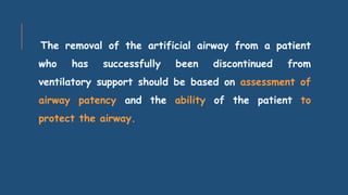 The removal of the artificial airway from a patient
who has successfully been discontinued from
ventilatory support should be based on assessment of
airway patency and the ability of the patient to
protect the airway.
 