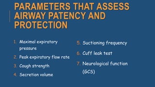 PARAMETERS THAT ASSESS
AIRWAY PATENCY AND
PROTECTION
1. Maximal expiratory
pressure
2. Peak expiratory flow rate
3. Cough strength
4. Secretion volume
5. Suctioning frequency
6. Cuff leak test
7. Neurological function
(GCS)
 