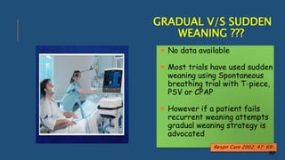 GRADUAL V/S SUDDEN
WEANING ???
 No data available
 Most trials have used sudden
weaning using Spontaneous
breathing trial with T-piece,
PSV or CPAP
 However if a patient fails
recurrent weaning attempts
gradual weaning strategy is
advocated
Respir Care 2002; 47: 69-
90
 