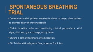 SPONTANEOUS BREATHING
TRIAL
• Communicate with patient, weaning is about to begin, allow patient
to express fear whenever possible
• Obtain baseline value and monitoring clinical parameters; vital
signs, distress, gas exchange, arrhythmia
• Ensure a calm atmosphere, avoid sedation
• Fit T-tube with adequate flow, observe for 2 hrs.
 