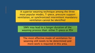 A superior weaning technique among the three
most popular modes, T-piece, pressure support
ventilation, or synchronized intermittent mandatory
ventilation cannot be identified
SIMV may lead to a longer duration of the
weaning process than either T-piece or PSV
The most effective mode of ventilation for
weaning still needs to be determined and
more work is required in this area.
 