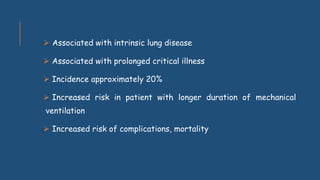  Associated with intrinsic lung disease
 Associated with prolonged critical illness
 Incidence approximately 20%
 Increased risk in patient with longer duration of mechanical
ventilation
 Increased risk of complications, mortality
 