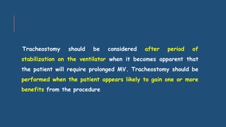 Tracheostomy should be considered after period of
stabilization on the ventilator when it becomes apparent that
the patient will require prolonged MV. Tracheostomy should be
performed when the patient appears likely to gain one or more
benefits from the procedure
 