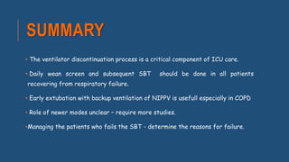 SUMMARY
• The ventilator discontinuation process is a critical component of ICU care.
• Daily wean screen and subsequent SBT should be done in all patients
recovering from respiratory failure.
• Early extubation with backup ventilation of NIPPV is usefull especially in COPD
• Role of newer modes unclear – require more studies.
•Managing the patients who fails the SBT - determine the reasons for failure.
 