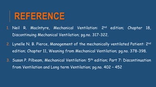 REFERENCE
1. Neil R. Maclntyre, Mechanical Ventilation: 2nd edition; Chapter 18,
Discontinuing Mechanical Ventilation; pg.no. 317-322.
2. Lynelle N. B. Pierce, Management of the mechanically ventilated Patient: 2nd
edition; Chapter 11, Weaning from Mechanical Ventilation; pg.no. 378-398.
3. Susan P. Pilbeam, Mechanical Ventilation: 5th edition; Part 7: Discontinuation
from Ventilation and Long term Ventilation; pg.no. 402 – 452
 