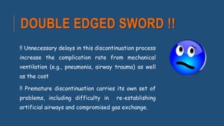DOUBLE EDGED SWORD !!
!! Unnecessary delays in this discontinuation process
increase the complication rate from mechanical
ventilation (e.g., pneumonia, airway trauma) as well
as the cost
!! Premature discontinuation carries its own set of
problems, including difficulty in re-establishing
artificial airways and compromised gas exchange.
 