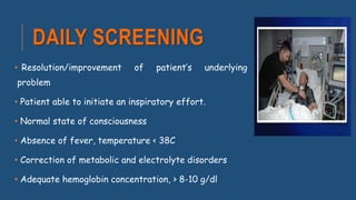 DAILY SCREENING
• Resolution/improvement of patient’s underlying
problem
• Patient able to initiate an inspiratory effort.
• Normal state of consciousness
• Absence of fever, temperature < 38C
• Correction of metabolic and electrolyte disorders
• Adequate hemoglobin concentration, > 8-10 g/dl
 