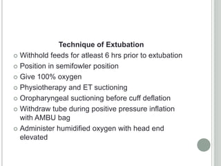 Technique of Extubation
 Withhold feeds for atleast 6 hrs prior to extubation
 Position in semifowler position
 Give 100% oxygen
 Physiotherapy and ET suctioning
 Oropharyngeal suctioning before cuff deflation
 Withdraw tube during positive pressure inflation
with AMBU bag
 Administer humidified oxygen with head end
elevated
 
