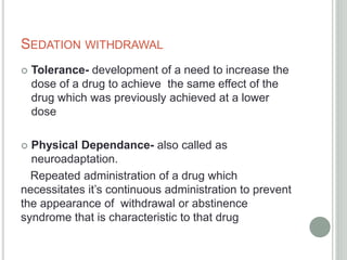SEDATION WITHDRAWAL
 Tolerance- development of a need to increase the
dose of a drug to achieve the same effect of the
drug which was previously achieved at a lower
dose
 Physical Dependance- also called as
neuroadaptation.
Repeated administration of a drug which
necessitates it’s continuous administration to prevent
the appearance of withdrawal or abstinence
syndrome that is characteristic to that drug
 