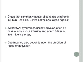  Drugs that commonly cause abstinence syndrome
in PICU- Opioids, Benzodiazepines, alpha agonist
 Withdrawal syndromes usually develop after 3-5
days of continuous infusion and after 10days of
intermittent therapy
 Dependance also depends upon the duration of
receptor activation
 