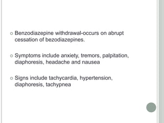  Benzodiazepine withdrawal-occurs on abrupt
cessation of bezodiazepines.
 Symptoms include anxiety, tremors, palpitation,
diaphoresis, headache and nausea
 Signs include tachycardia, hypertension,
diaphoresis, tachypnea
 