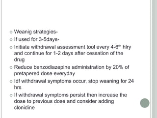  Weanig strategies-
 If used for 3-5days-
 Initiate withdrawal assessment tool every 4-6th hlry
and continue for 1-2 days after cessation of the
drug
 Reduce benzodiazepine administration by 20% of
pretapered dose everyday
 Idf withdrawal symptoms occur, stop weaning for 24
hrs
 If withdrawal symptoms persist then increase the
dose to previous dose and consider adding
clonidine
 