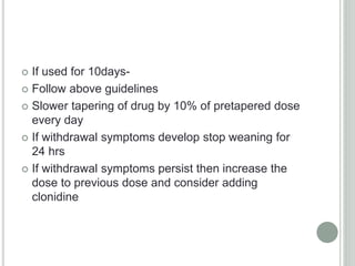  If used for 10days-
 Follow above guidelines
 Slower tapering of drug by 10% of pretapered dose
every day
 If withdrawal symptoms develop stop weaning for
24 hrs
 If withdrawal symptoms persist then increase the
dose to previous dose and consider adding
clonidine
 