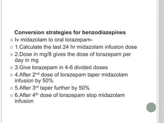 Conversion strategies for benzodiazepines
 Iv midazolam to oral lorazepam-
 1.Calculate the last 24 hr midazolam infusion dose
 2.Dose in mg/8 gives the dose of lorazepam per
day in mg
 3.Give lorazepam in 4-6 divided doses
 4.After 2nd dose of lorazepam taper midazolam
infusion by 50%
 5.After 3rd taper further by 50%
 6.After 4th dose of lorazepam stop midazolam
infusion
 
