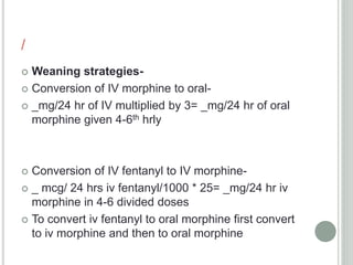 /
 Weaning strategies-
 Conversion of IV morphine to oral-
 _mg/24 hr of IV multiplied by 3= _mg/24 hr of oral
morphine given 4-6th hrly
 Conversion of IV fentanyl to IV morphine-
 _ mcg/ 24 hrs iv fentanyl/1000 * 25= _mg/24 hr iv
morphine in 4-6 divided doses
 To convert iv fentanyl to oral morphine first convert
to iv morphine and then to oral morphine
 