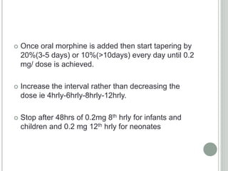  Once oral morphine is added then start tapering by
20%(3-5 days) or 10%(>10days) every day until 0.2
mg/ dose is achieved.
 Increase the interval rather than decreasing the
dose ie 4hrly-6hrly-8hrly-12hrly.
 Stop after 48hrs of 0.2mg 8th hrly for infants and
children and 0.2 mg 12th hrly for neonates
 