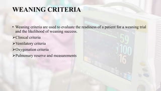 WEANING CRITERIA
• Weaning criteria are used to evaluate the readiness of a patient for a weaning trial
and the likelihood of weaning success.
Clinical criteria
Ventilatory criteria
Oxygenation criteria
Pulmonary reserve and measurements
 