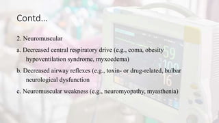 Contd…
2. Neuromuscular
a. Decreased central respiratory drive (e.g., coma, obesity
hypoventilation syndrome, myxoedema)
b. Decreased airway reflexes (e.g., toxin- or drug-related, bulbar
neurological dysfunction
c. Neuromuscular weakness (e.g., neuromyopathy, myasthenia)
 