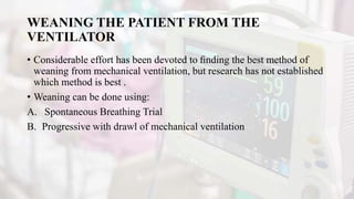 WEANING THE PATIENT FROM THE
VENTILATOR
• Considerable effort has been devoted to ﬁnding the best method of
weaning from mechanical ventilation, but research has not established
which method is best .
• Weaning can be done using:
A. Spontaneous Breathing Trial
B. Progressive with drawl of mechanical ventilation
 