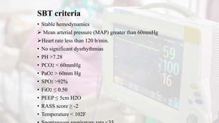 SBT criteria
• Stable hemodynamics
 Mean arterial pressure (MAP) greater than 60mmHg
Heart rate less than 120 b/min.
• No significant dysrhythmias
• PH >7.28
• PCO2 < 60mmHg
• PaO2 > 60mm Hg
• SPO2 >92%
• FiO2 ≤ 0.50
• PEEP ≤ 5cm H2O
• RASS score ≥ -2
• Temperature < 102F
 