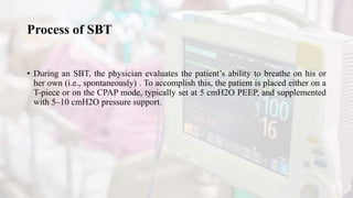 Process of SBT
• During an SBT, the physician evaluates the patient’s ability to breathe on his or
her own (i.e., spontaneously) . To accomplish this, the patient is placed either on a
T-piece or on the CPAP mode, typically set at 5 cmH2O PEEP, and supplemented
with 5–10 cmH2O pressure support.
 