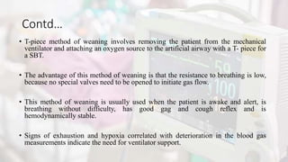 Contd…
• T-piece method of weaning involves removing the patient from the mechanical
ventilator and attaching an oxygen source to the artificial airway with a T- piece for
a SBT.
• The advantage of this method of weaning is that the resistance to breathing is low,
because no special valves need to be opened to initiate gas flow.
• This method of weaning is usually used when the patient is awake and alert, is
breathing without difficulty, has good gag and cough reflex and is
hemodynamically stable.
• Signs of exhaustion and hypoxia correlated with deterioration in the blood gas
measurements indicate the need for ventilator support.
 