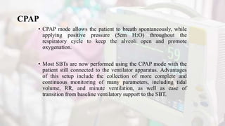 CPAP
• CPAP mode allows the patient to breath spontaneously, while
applying positive pressure (5cm H2O) throughout the
respiratory cycle to keep the alveoli open and promote
oxygenation.
• Most SBTs are now performed using the CPAP mode with the
patient still connected to the ventilator apparatus. Advantages
of this setup include the collection of more complete and
continuous monitoring of many parameters, including tidal
volume, RR, and minute ventilation, as well as ease of
transition from baseline ventilatory support to the SBT.
 