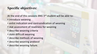 Specific objectives:
At the end of this sessions BNS 3rd student will be able to:
• introduce weaning
• enlist indication and contraindication of weaning
• stat assessment of readiness for weaning
• describe weaning criteria
• state difficult weaning
• describe methods of weaning
• describe weaning protocol
• describe weaning failure.
 