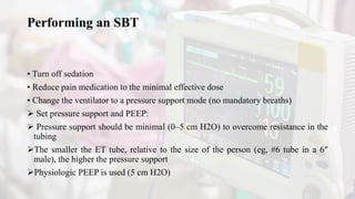 Performing an SBT
• Turn off sedation
• Reduce pain medication to the minimal effective dose
• Change the ventilator to a pressure support mode (no mandatory breaths)
 Set pressure support and PEEP:
 Pressure support should be minimal (0–5 cm H2O) to overcome resistance in the
tubing
The smaller the ET tube, relative to the size of the person (eg, #6 tube in a 6″
male), the higher the pressure support
Physiologic PEEP is used (5 cm H2O)
 