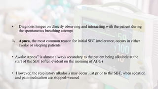 • Diagnosis hinges on directly observing and interacting with the patient during
the spontaneous breathing attempt
1. Apnea, the most common reason for initial SBT intolerance, occurs in either
awake or sleeping patients
• Awake Apnea” is almost always secondary to the patient being alkalotic at the
start of the SBT (often evident on the morning of ABG)
• However, the respiratory alkalosis may occur just prior to the SBT, when sedation
and pain medication are stopped/weaned
 