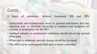 Contd…
3. Signs of adrenergic distress (increased HR and BP):
• Tachycardia and hypertension occur in agitated individuals and may
represent pain or delirium, occurring as sedation and analgesia are
weaned, in preparation for the SBT
• Agitated patients on mechanical ventilation should always be queried
about pain
• When pain is endorsed, narcotic dosing should be increased
• The SBT can be reattempted when pain is better controlled
 