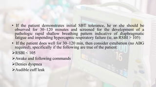 • If the patient demonstrates initial SBT tolerance, he or she should be
observed for 30–120 minutes and screened for the development of a
pathologic rapid shallow breathing pattern indicative of diaphragmatic
fatigue and impending hypercapnic respiratory failure (ie, an RSBI > 105)
• If the patient does well for 30–120 min, then consider extubation (no ABG
required), specifically if the following are true of the patient:
RSBI < 105
Awake and following commands
Denies dyspnea
Audible cuff leak
 