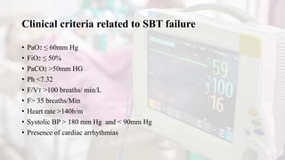 Clinical criteria related to SBT failure
• PaO2 ≤ 60mm Hg
• FiO2 ≤ 50%
• PaCO2 >50mm HG
• Ph <7.32
• F/VT >100 breaths/ min/L
• F> 35 breaths/Min
• Heart rate >140b/m
• Systolic BP > 180 mm Hg and < 90mm Hg
• Presence of cardiac arrhythmias
 