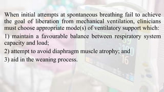 When initial attempts at spontaneous breathing fail to achieve
the goal of liberation from mechanical ventilation, clinicians
must choose appropriate mode(s) of ventilatory support which:
1) maintain a favourable balance between respiratory system
capacity and load;
2) attempt to avoid diaphragm muscle atrophy; and
3) aid in the weaning process.
 