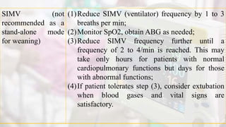 SIMV (not
recommended as a
stand-alone mode
for weaning)
(1)Reduce SIMV (ventilator) frequency by 1 to 3
breaths per min;
(2)Monitor SpO2, obtain ABG as needed;
(3)Reduce SIMV frequency further until a
frequency of 2 to 4/min is reached. This may
take only hours for patients with normal
cardiopulmonary functions but days for those
with abnormal functions;
(4)If patient tolerates step (3), consider extubation
when blood gases and vital signs are
satisfactory.
 