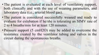 •The patient is evaluated at each level of ventilatory support,
both clinically and with the use of weaning parameters, and
laboratory data (i.e., arterial blood gas).
•The patient is considered successfully weaned and ready to
evaluate for extubation if he/she is tolerating an SIMV rate of
2 to 4 breaths/min for at least 120 minutes.
•Pressure support (5 cmH2O) may be added to overcome the
resistance created by the ventilator tubing and valves in the
circuit during the spontaneous breaths.
 