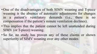 •One of the disadvantages of both SIMV weaning and T-piece
weaning is the absence of automatic adjustments for changes
in a patient’s ventilatory demands (i.e., there is no
compensation if the patient’s minute ventilation declines).
•This implies that the patient cannot be left unattended during
SIMV (or T-piece) weaning.
•So far, no study has proven any of these claims or shown
superiority of SIMV weaning over any other modes
 
