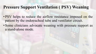Pressure Support Ventilation ( PSV) Weaning
•PSV helps to reduce the airflow resistance imposed on the
patient by the endotracheal tube and ventilator circuit.
•Some clinicians advocate weaning with pressure support as
a stand-alone mode.
 
