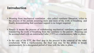 Introduction
• Weaning from mechanical ventilation , also called ventilator liberation, refers to
the process of the patient assuming more and more of the work of breathing and
finally demonstrating that ventilator support is no longer required.
• Simply it means the process of withdrawing mechanical ventilatory support and
transferring the work of breathing from the ventilator to the patient . Weaning can
be accomplished with an endotrachel tube ( ETT) or a tracheostomy tube in place.
• In the case of the ETT, the final step in the process is the removal of the tube(
extubation). With a tracheostomy, the final step may be the ability to breath
spontaneously for a designated period of time with the tube in place.
 