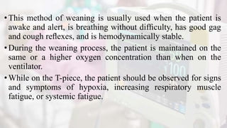 •This method of weaning is usually used when the patient is
awake and alert, is breathing without difﬁculty, has good gag
and cough reﬂexes, and is hemodynamically stable.
•During the weaning process, the patient is maintained on the
same or a higher oxygen concentration than when on the
ventilator.
•While on the T-piece, the patient should be observed for signs
and symptoms of hypoxia, increasing respiratory muscle
fatigue, or systemic fatigue.
 