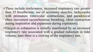 •These include restlessness, increased respiratory rate greater
than 35 breaths/min, use of accessory muscles, tachycardia
with premature ventricular contractions, and paradoxical
chest movement (asynchronous breathing, chest contraction
during inspiration and expansion during expiration).
•Fatigue or exhaustion is initially manifested by an increased
respiratory rate associated with a gradual reduction in tidal
volume; later there is a slowing of the respiratory rate.
 