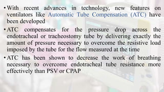 •With recent advances in technology, new features on
ventilators like Automatic Tube Compensation (ATC) have
been developed
•ATC compensates for the pressure drop across the
endotracheal or tracheostomy tube by delivering exactly the
amount of pressure necessary to overcome the resistive load
imposed by the tube for the flow measured at the time
• ATC has been shown to decrease the work of breathing
necessary to overcome endotracheal tube resistance more
effectively than PSV or CPAP
 