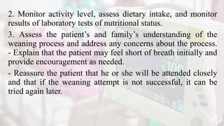 2. Monitor activity level, assess dietary intake, and monitor
results of laboratory tests of nutritional status.
3. Assess the patient’s and family’s understanding of the
weaning process and address any concerns about the process.
- Explain that the patient may feel short of breath initially and
provide encouragement as needed.
- Reassure the patient that he or she will be attended closely
and that if the weaning attempt is not successful, it can be
tried again later.
 