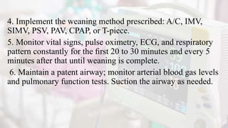 4. Implement the weaning method prescribed: A/C, IMV,
SIMV, PSV, PAV, CPAP, or T-piece.
5. Monitor vital signs, pulse oximetry, ECG, and respiratory
pattern constantly for the ﬁrst 20 to 30 minutes and every 5
minutes after that until weaning is complete.
6. Maintain a patent airway; monitor arterial blood gas levels
and pulmonary function tests. Suction the airway as needed.
 