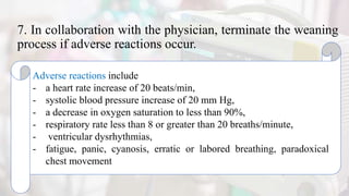 7. In collaboration with the physician, terminate the weaning
process if adverse reactions occur.
Adverse reactions include
- a heart rate increase of 20 beats/min,
- systolic blood pressure increase of 20 mm Hg,
- a decrease in oxygen saturation to less than 90%,
- respiratory rate less than 8 or greater than 20 breaths/minute,
- ventricular dysrhythmias,
- fatigue, panic, cyanosis, erratic or labored breathing, paradoxical
chest movement
 