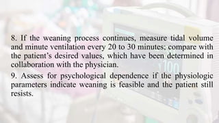 8. If the weaning process continues, measure tidal volume
and minute ventilation every 20 to 30 minutes; compare with
the patient’s desired values, which have been determined in
collaboration with the physician.
9. Assess for psychological dependence if the physiologic
parameters indicate weaning is feasible and the patient still
resists.
 