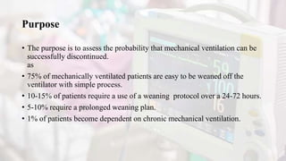 Purpose
• The purpose is to assess the probability that mechanical ventilation can be
successfully discontinued.
as
• 75% of mechanically ventilated patients are easy to be weaned off the
ventilator with simple process.
• 10-15% of patients require a use of a weaning protocol over a 24-72 hours.
• 5-10% require a prolonged weaning plan.
• 1% of patients become dependent on chronic mechanical ventilation.
 